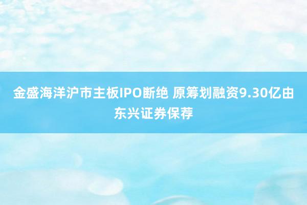 金盛海洋沪市主板IPO断绝 原筹划融资9.30亿由东兴证券保荐